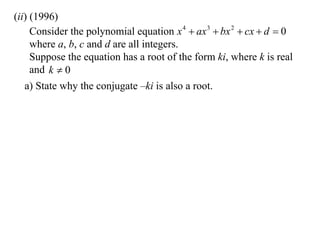 (ii) (1996)
     Consider the polynomial equation x 4  ax 3  bx 2  cx  d  0
     where a, b, c and d are all integers.
     Suppose the equation has a root of the form ki, where k is real
     and k  0
   a) State why the conjugate –ki is also a root.
 