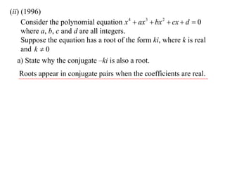 (ii) (1996)
     Consider the polynomial equation x 4  ax 3  bx 2  cx  d  0
     where a, b, c and d are all integers.
     Suppose the equation has a root of the form ki, where k is real
     and k  0
   a) State why the conjugate –ki is also a root.
   Roots appear in conjugate pairs when the coefficients are real.
 