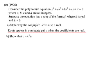 (ii) (1996)
     Consider the polynomial equation x 4  ax 3  bx 2  cx  d  0
     where a, b, c and d are all integers.
     Suppose the equation has a root of the form ki, where k is real
     and k  0
   a) State why the conjugate –ki is also a root.
   Roots appear in conjugate pairs when the coefficients are real.
 b) Show that c  k 2 a
 