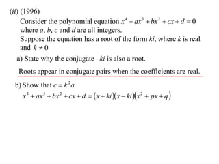 (ii) (1996)
     Consider the polynomial equation x 4  ax 3  bx 2  cx  d  0
     where a, b, c and d are all integers.
     Suppose the equation has a root of the form ki, where k is real
     and k  0
   a) State why the conjugate –ki is also a root.
   Roots appear in conjugate pairs when the coefficients are real.
 b) Show that c  k 2 a
    x 4  ax 3  bx 2  cx  d   x  ki  x  ki x 2  px  q 
 