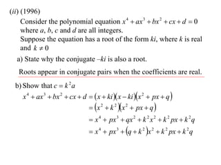 (ii) (1996)
     Consider the polynomial equation x 4  ax 3  bx 2  cx  d  0
     where a, b, c and d are all integers.
     Suppose the equation has a root of the form ki, where k is real
     and k  0
   a) State why the conjugate –ki is also a root.
   Roots appear in conjugate pairs when the coefficients are real.
 b) Show that c  k 2 a
    x 4  ax 3  bx 2  cx  d   x  ki  x  ki x 2  px  q 
                                x 2  k 2 x 2  px  q 
                                 x 4  px 3  qx 2  k 2 x 2  k 2 px  k 2 q
                                 x 4  px 3  q  k 2 x 2  k 2 px  k 2 q
 
