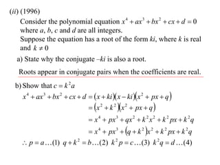 (ii) (1996)
     Consider the polynomial equation x 4  ax 3  bx 2  cx  d  0
     where a, b, c and d are all integers.
     Suppose the equation has a root of the form ki, where k is real
     and k  0
   a) State why the conjugate –ki is also a root.
   Roots appear in conjugate pairs when the coefficients are real.
 b) Show that c  k 2 a
    x 4  ax 3  bx 2  cx  d   x  ki  x  ki x 2  px  q 
                                x 2  k 2 x 2  px  q 
                                 x 4  px 3  qx 2  k 2 x 2  k 2 px  k 2 q
                             x 4  px 3  q  k 2 x 2  k 2 px  k 2 q
     p  a  (1) q  k 2  b  (2) k 2 p  c  (3) k 2 q  d  (4)
 