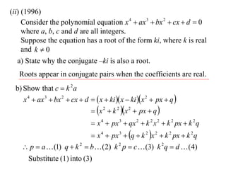 (ii) (1996)
     Consider the polynomial equation x 4  ax 3  bx 2  cx  d  0
     where a, b, c and d are all integers.
     Suppose the equation has a root of the form ki, where k is real
     and k  0
   a) State why the conjugate –ki is also a root.
   Roots appear in conjugate pairs when the coefficients are real.
 b) Show that c  k 2 a
    x 4  ax 3  bx 2  cx  d   x  ki  x  ki x 2  px  q 
                                x 2  k 2 x 2  px  q 
                                 x 4  px 3  qx 2  k 2 x 2  k 2 px  k 2 q
                             x 4  px 3  q  k 2 x 2  k 2 px  k 2 q
     p  a  (1) q  k 2  b  (2) k 2 p  c  (3) k 2 q  d  (4)
      Substitute (1) into (3)
 