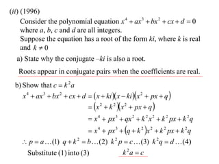(ii) (1996)
     Consider the polynomial equation x 4  ax 3  bx 2  cx  d  0
     where a, b, c and d are all integers.
     Suppose the equation has a root of the form ki, where k is real
     and k  0
   a) State why the conjugate –ki is also a root.
   Roots appear in conjugate pairs when the coefficients are real.
 b) Show that c  k 2 a
    x 4  ax 3  bx 2  cx  d   x  ki  x  ki x 2  px  q 
                                x 2  k 2 x 2  px  q 
                                 x 4  px 3  qx 2  k 2 x 2  k 2 px  k 2 q
                             x 4  px 3  q  k 2 x 2  k 2 px  k 2 q
     p  a  (1) q  k 2  b  (2) k 2 p  c  (3) k 2 q  d  (4)
      Substitute (1) into (3)                  k 2a  c
 