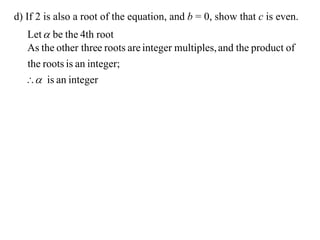 d) If 2 is also a root of the equation, and b = 0, show that c is even.
  Let  be the 4th root
  As the other three roots are integer multiples, and the product of
  the roots is an integer;
   is an integer
 