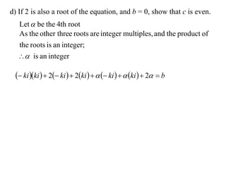 d) If 2 is also a root of the equation, and b = 0, show that c is even.
  Let  be the 4th root
  As the other three roots are integer multiples, and the product of
  the roots is an integer;
   is an integer

  ki ki   2 ki   2ki     ki    ki   2  b
 