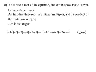 d) If 2 is also a root of the equation, and b = 0, show that c is even.
  Let  be the 4th root
  As the other three roots are integer multiples, and the product of
  the roots is an integer;
   is an integer

  ki ki   2 ki   2ki     ki    ki   2  b     
 
