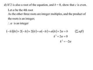 d) If 2 is also a root of the equation, and b = 0, show that c is even.
  Let  be the 4th root
  As the other three roots are integer multiples, and the product of
  the roots is an integer;
   is an integer

  ki ki   2 ki   2ki     ki    ki   2  b     
                                                 k 2  2  0
                                                       k 2  2
 