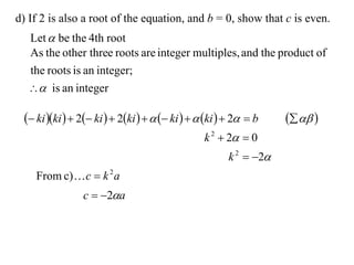d) If 2 is also a root of the equation, and b = 0, show that c is even.
  Let  be the 4th root
  As the other three roots are integer multiples, and the product of
  the roots is an integer;
   is an integer

  ki ki   2 ki   2ki     ki    ki   2  b     
                                                 k 2  2  0
                                                       k 2  2
    From c)  c  k 2 a
                c  2a
 