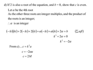 d) If 2 is also a root of the equation, and b = 0, show that c is even.
  Let  be the 4th root
  As the other three roots are integer multiples, and the product of
  the roots is an integer;
   is an integer

  ki ki   2 ki   2ki     ki    ki   2  b     
                                                 k 2  2  0
                                                       k 2  2
    From c)  c  k 2 a
                c  2a
                 c  2M
 