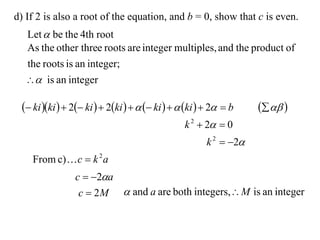 d) If 2 is also a root of the equation, and b = 0, show that c is even.
  Let  be the 4th root
  As the other three roots are integer multiples, and the product of
  the roots is an integer;
   is an integer

  ki ki   2 ki   2ki     ki    ki   2  b     
                                                 k 2  2  0
                                                       k 2  2
    From c)  c  k 2 a
                c  2a
                 c  2 M  and a are both integers, M is an integer
 