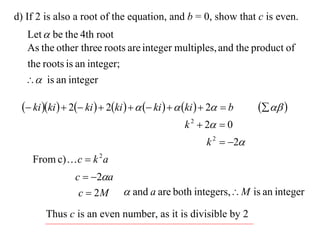 d) If 2 is also a root of the equation, and b = 0, show that c is even.
  Let  be the 4th root
  As the other three roots are integer multiples, and the product of
  the roots is an integer;
   is an integer

  ki ki   2 ki   2ki     ki    ki   2  b     
                                                 k 2  2  0
                                                       k 2  2
    From c)  c  k 2 a
                c  2a
                 c  2 M  and a are both integers, M is an integer
        Thus c is an even number, as it is divisible by 2
 