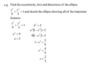 e.g. Find the eccentricity, foci and directrices of the ellipse
     x2 y2
             1 and sketch the ellipse showing all of the important
      9 5
     features.
      x2 y2
           1             b2  5
      9 5
                      a 2 1  e 2   5
                       91  e 2   5
       a2  9
        a3
                                     5
                          1 e 2

                                     9
                                     4
                              e 
                                2

                                     9
                                     2
                                e
                                     3
 