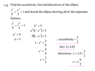 e.g. Find the eccentricity, foci and directrices of the ellipse
     x2 y2
             1 and sketch the ellipse showing all of the important
      9 5
     features.
      x2 y2
           1             b2  5
      9 5
                      a 2 1  e 2   5
                       91  e 2   5
       a2  9
                                                            2
        a3                                 eccentricity 
                                     5                      3
                          1 e 2

                                     9         foci :  2,0 
                                     4
                              e 
                                2
                                                                    3
                                     9       directrices : x  3 
                                                                    2
                                     2
                                e                              9
                                     3                    x
                                                                2
 