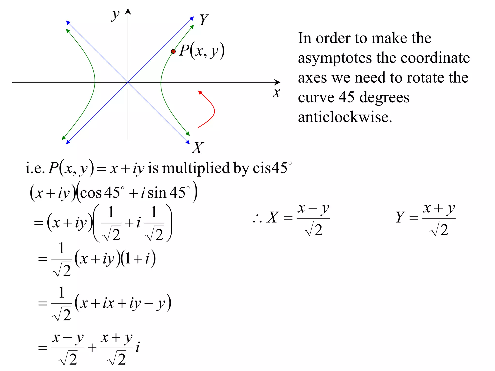 y              Y
                                               In order to make the
                          P  x, y            asymptotes the coordinate
                                               axes we need to rotate the
                                           x   curve 45 degrees
                                               anticlockwise.
                                X
i.e. P x, y   x  iy is multiplied by cis 45
  x  iy cos 45  i sin 45 
                1 i 1                         x y             x y
    x  iy                         X                  Y
                2           2                    2                2
       1
           x  iy 1  i 
        2
       1
           x  ix  iy  y 
        2
      x y x y
                      i
         2          2
 