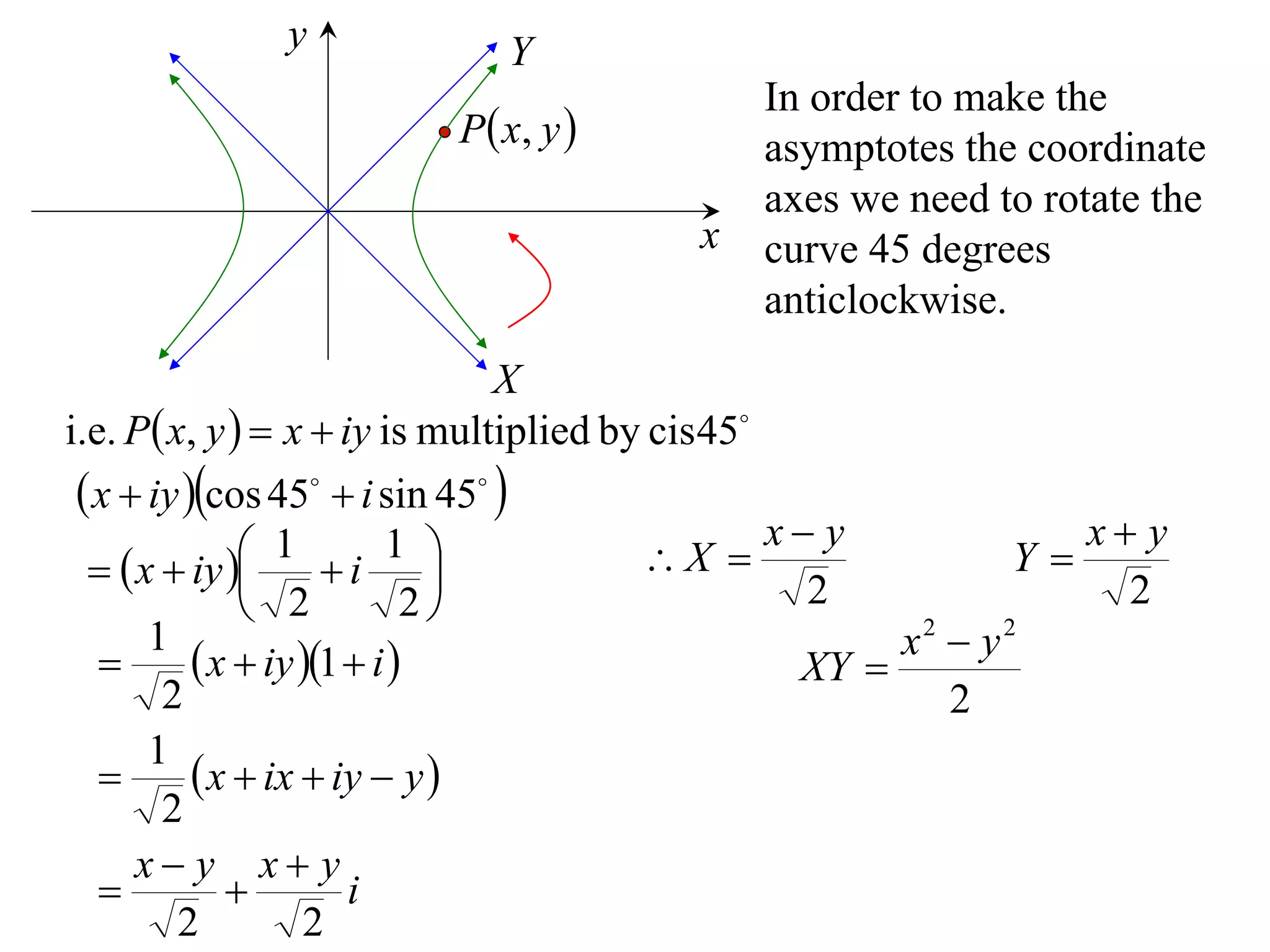 y              Y
                                           In order to make the
                        P  x, y          asymptotes the coordinate
                                           axes we need to rotate the
                                       x   curve 45 degrees
                                           anticlockwise.
                                X
i.e. P x, y   x  iy is multiplied by cis 45
  x  iy cos 45  i sin 45 
                1 i 1                         x y            x y
    x  iy                         X                   Y
                2           2                    2               2
       1                                               x2  y2
           x  iy 1  i                      XY 
        2                                                 2
       1
           x  ix  iy  y 
        2
      x y x y
                      i
         2          2
 