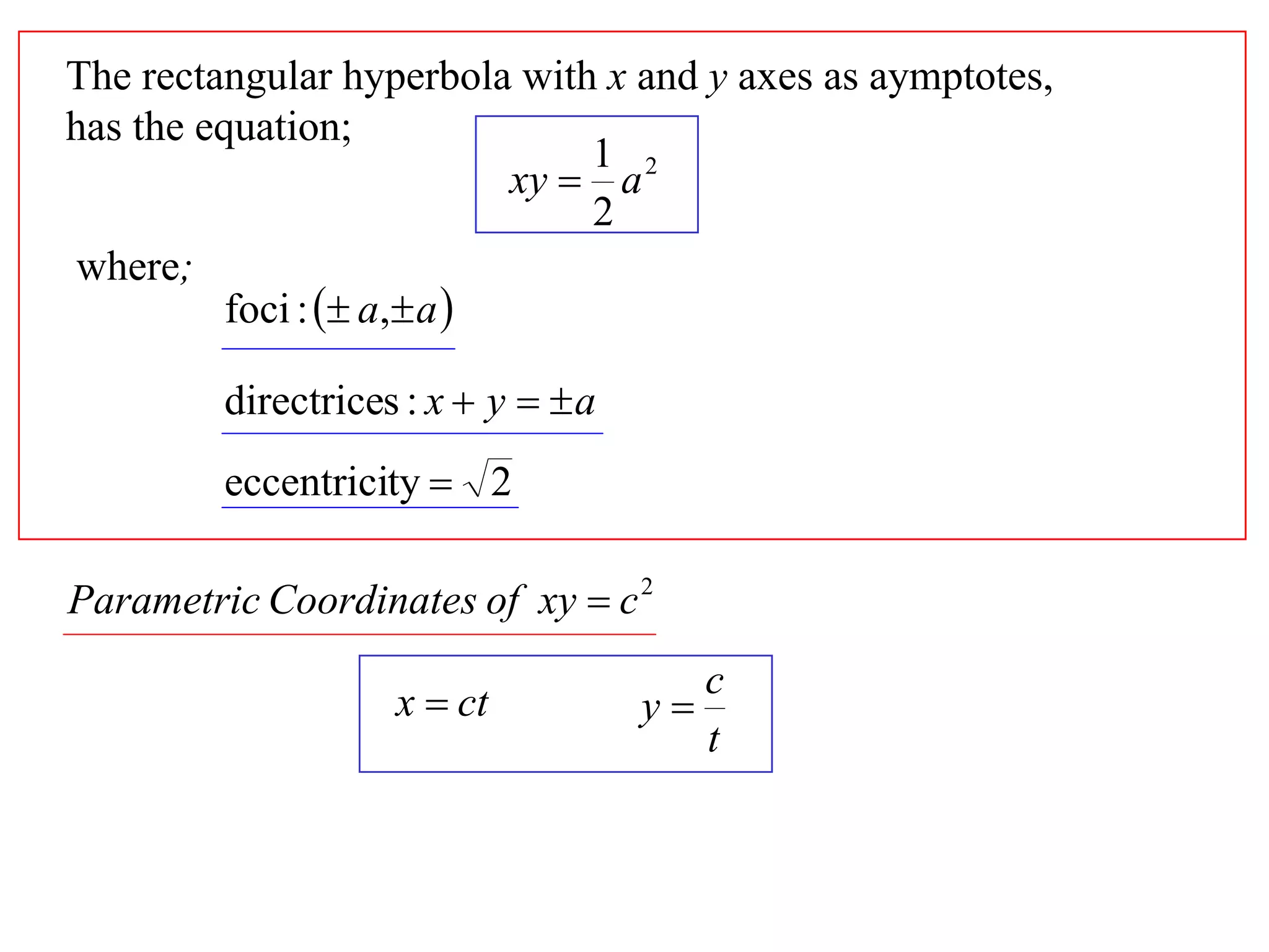 The rectangular hyperbola with x and y axes as aymptotes,
has the equation;
                                1 2
                            xy  a
                                2
 where;
          foci :  a, a 

         directrices : x  y   a
         eccentricity  2

Parametric Coordinates of xy  c 2
                                          c
                    x  ct           y
                                          t
 