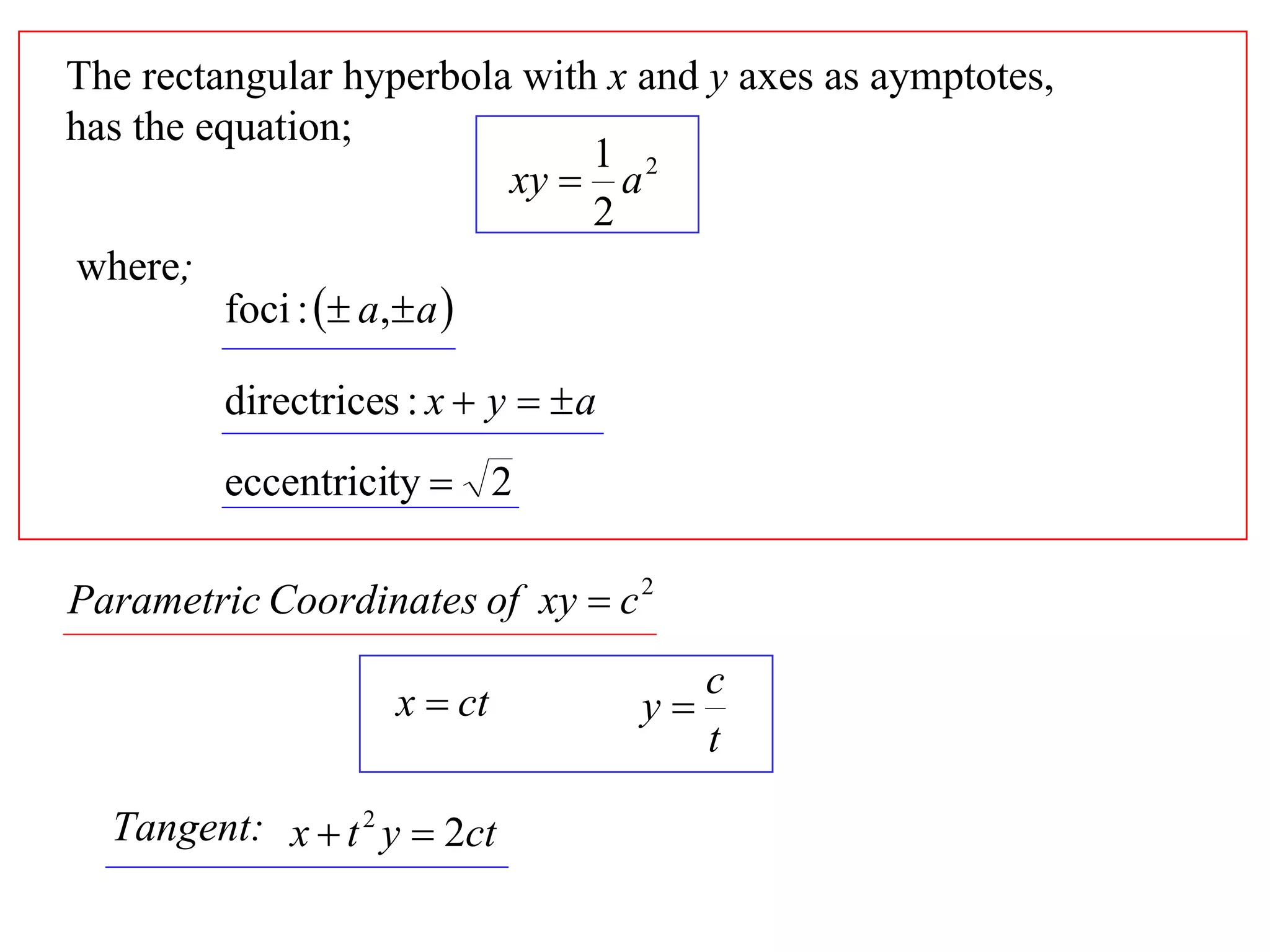 The rectangular hyperbola with x and y axes as aymptotes,
has the equation;
                                1 2
                            xy  a
                                2
where;
          foci :  a, a 

         directrices : x  y   a
         eccentricity  2

Parametric Coordinates of xy  c 2
                                          c
                    x  ct           y
                                          t

  Tangent: x  t 2 y  2ct
 