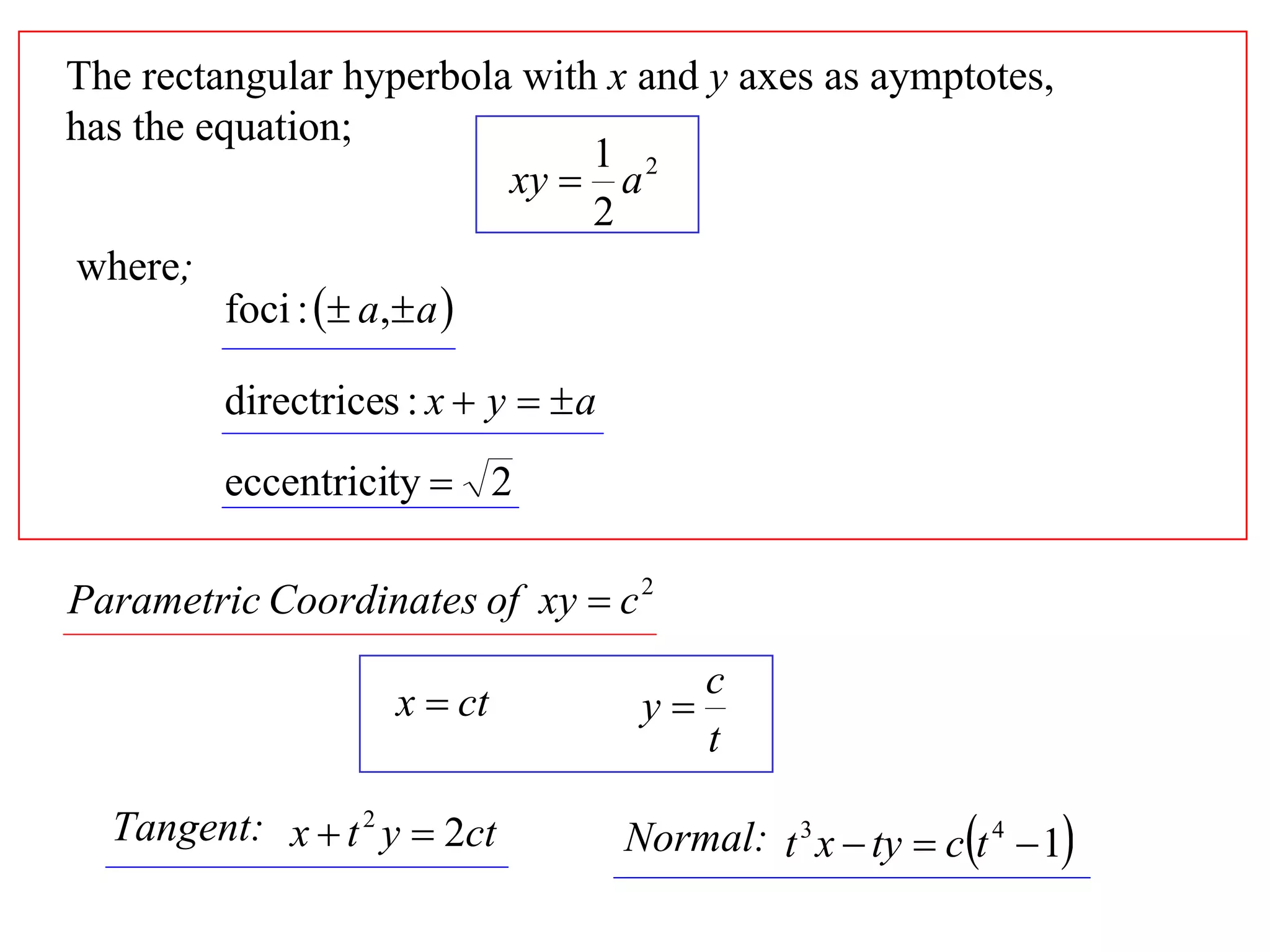 The rectangular hyperbola with x and y axes as aymptotes,
has the equation;
                                1 2
                            xy  a
                                2
where;
          foci :  a, a 

         directrices : x  y   a
         eccentricity  2

Parametric Coordinates of xy  c 2
                                           c
                    x  ct            y
                                           t

  Tangent: x  t 2 y  2ct           Normal: t 3 x  ty  ct 4  1
 