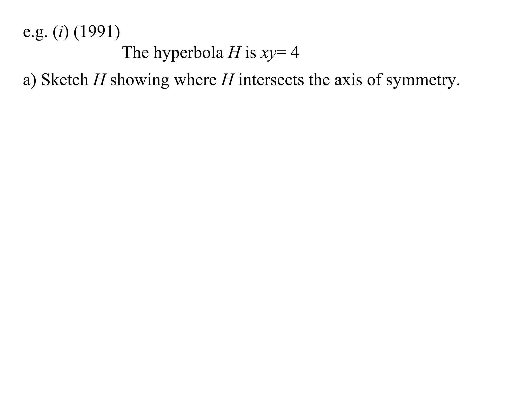 e.g. (i) (1991)
                  The hyperbola H is xy= 4
a) Sketch H showing where H intersects the axis of symmetry.
 