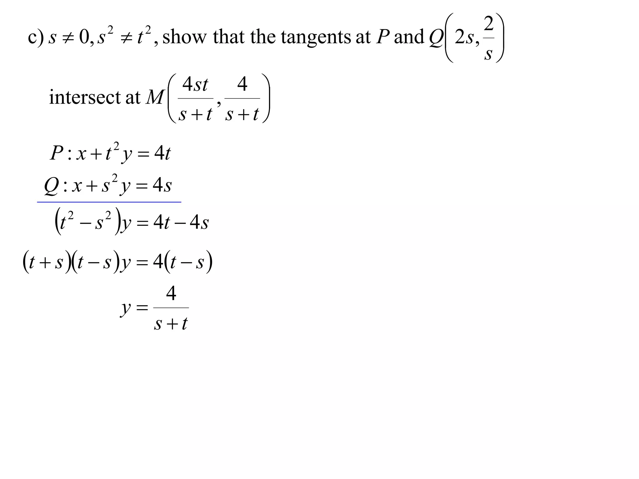  2 s, 2 
c) s  0, s  t , show that the tangents at P and Q
                  2     2
                                                            
                                                         s

   intersect at M  4 st , 4 
                              
                    st st
    P : x  t 2 y  4t
   Q : x  s 2 y  4s
     t   2
               s 2 y  4t  4 s
t  s t  s  y  4t  s 
                          4
                      y
                         st
 