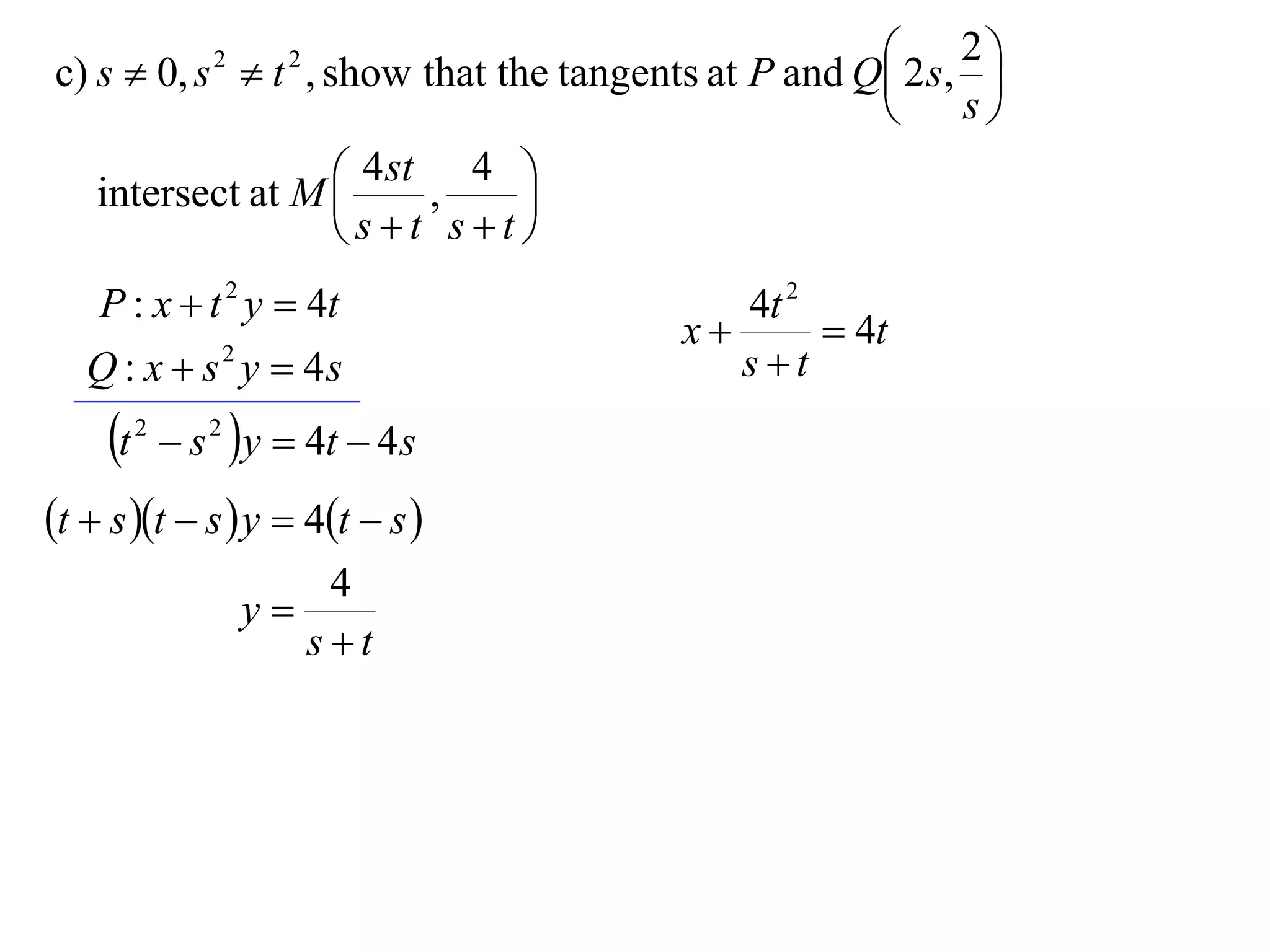  2 s, 2 
c) s  0, s  t , show that the tangents at P and Q
                  2     2
                                                            
                                                         s

   intersect at M  4 st , 4 
                              
                    st st
    P : x  t 2 y  4t                     4t 2
                                        x       4t
   Q : x  s 2 y  4s                      st
     t   2
               s 2 y  4t  4 s
t  s t  s  y  4t  s 
                          4
                      y
                         st
 