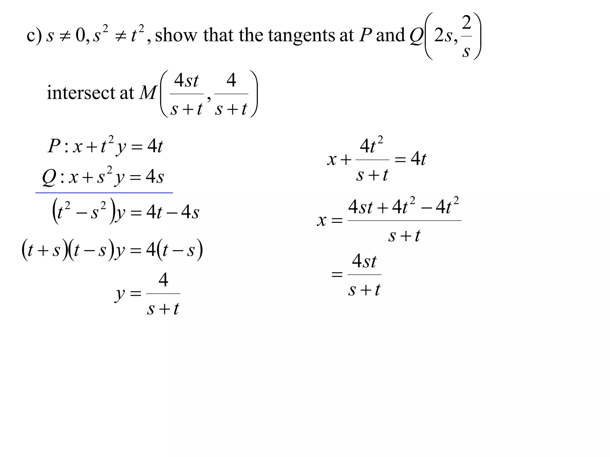  2 s, 2 
c) s  0, s  t , show that the tangents at P and Q
                 2     2
                                                            
                                                         s

   intersect at M  4 st , 4 
                              
                    st st
    P : x  t 2 y  4t                     4t 2
                                        x       4t
   Q : x  s 2 y  4s                      st
     t   2
               s y  4t  4 s
                 2
                                      x
                                         4 st  4t 2  4t 2
                                               st
t  s t  s  y  4t  s            4 st
                         4             
                     y                  st
                        st
 