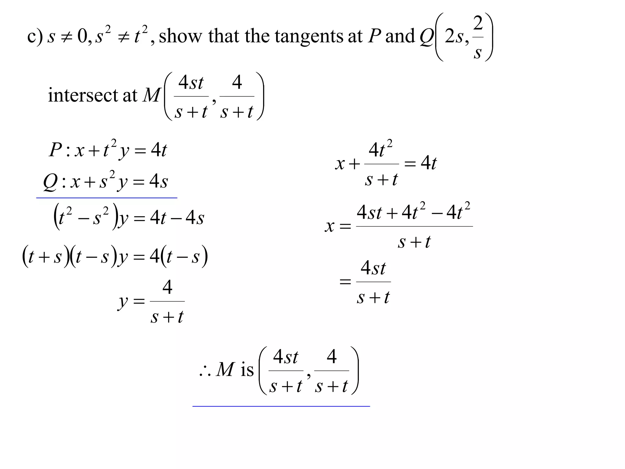  2 s, 2 
c) s  0, s  t , show that the tangents at P and Q        
                 2     2

                                                         s

   intersect at M  4 st , 4 
                              
                    st st
    P : x  t 2 y  4t                           4t 2
                                              x       4t
   Q : x  s 2 y  4s                            st
     t   2
               s y  4t  4 s
                 2
                                             x
                                                4 st  4t 2  4t 2
                                                      st
t  s t  s  y  4t  s                   4 st
                         4                    
                     y                         st
                        st

                                      4 st , 4 
                               M is           
                                      st st
 