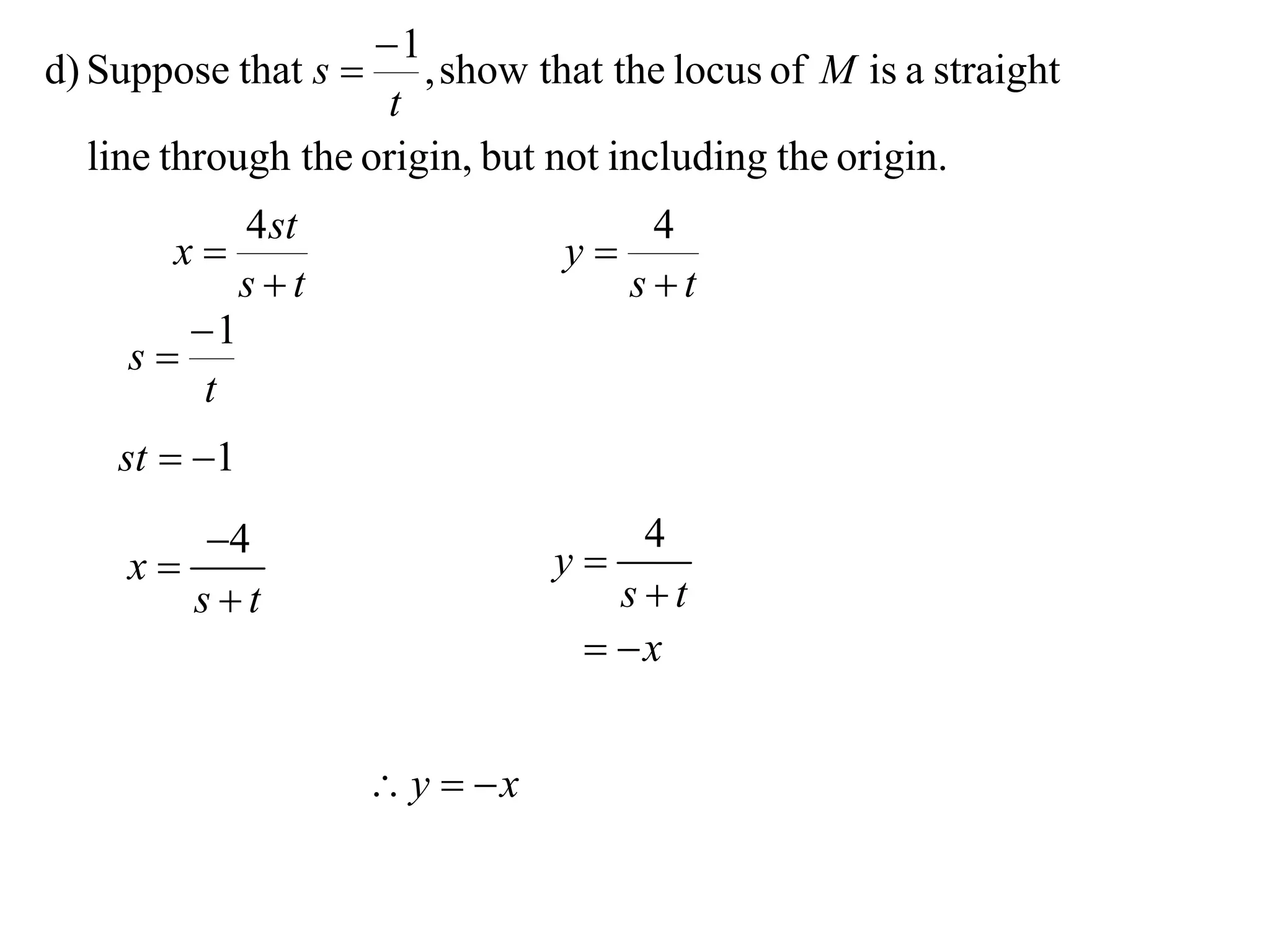 1
d) Suppose that s     , show that the locus of M is a straight
                     t
  line through the origin, but not including the origin.
           4 st                      4
       x                        y
           st                      st
        1
     s
         t
    st  1
       4                        y
                                     4
    x
       st                          st
                                   x


                       y  x
 