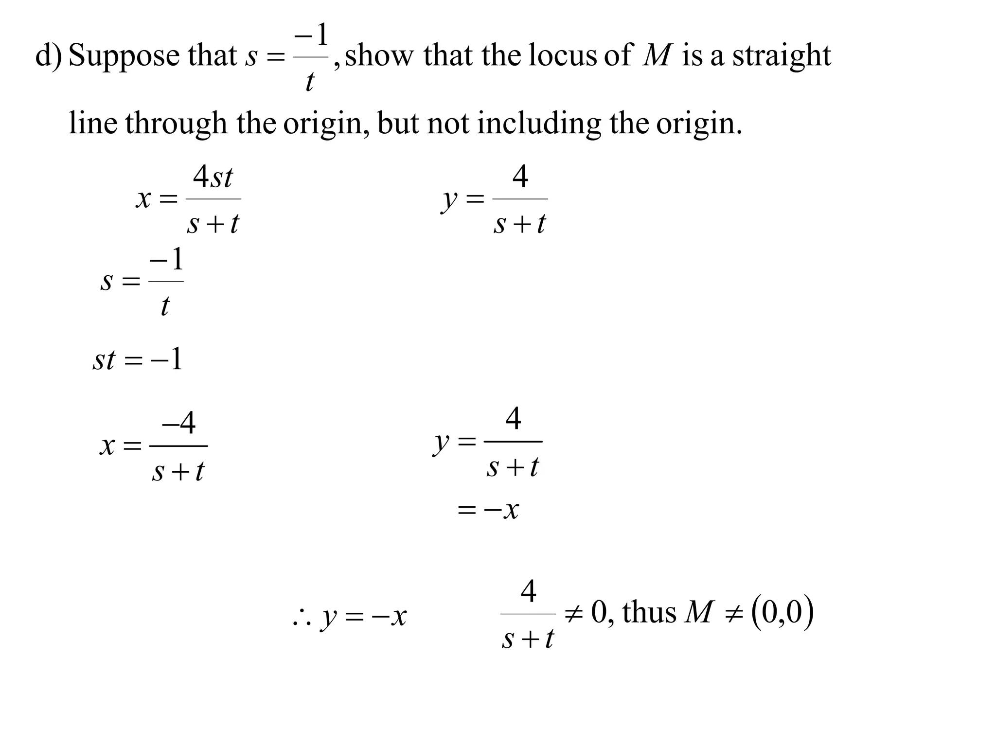 1
d) Suppose that s     , show that the locus of M is a straight
                     t
  line through the origin, but not including the origin.
           4 st                      4
       x                        y
           st                      st
        1
     s
         t
    st  1
       4                        y
                                     4
    x
       st                          st
                                   x

                                     4
                       y  x           0, thus M  0,0 
                                    st
 