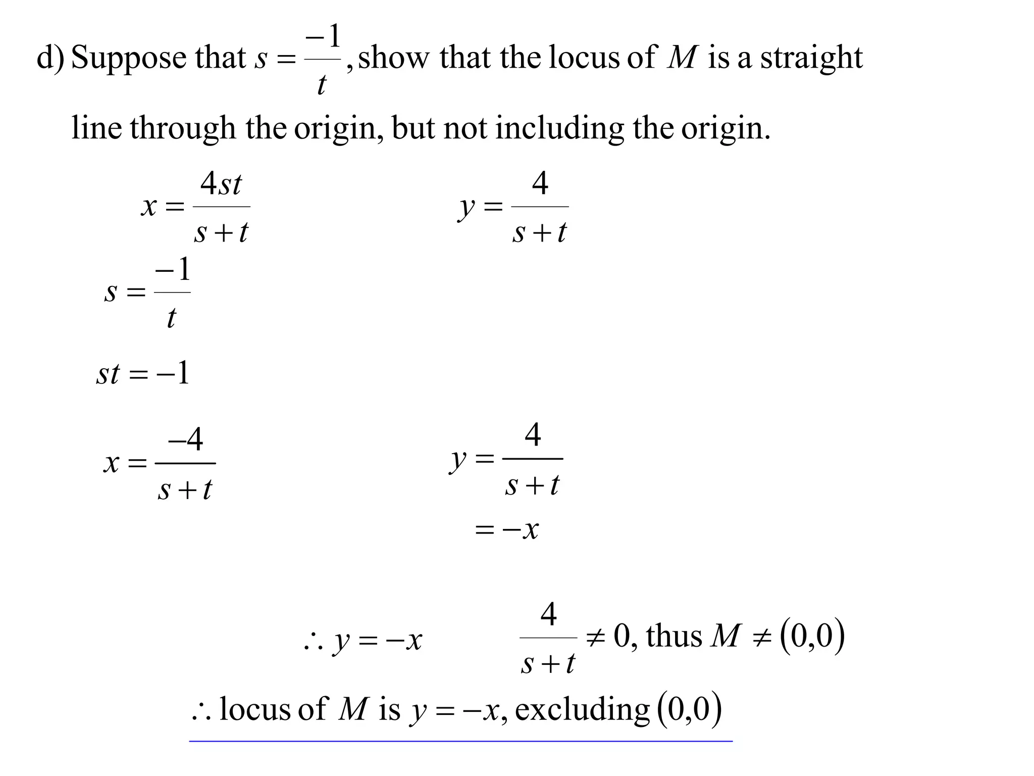 1
d) Suppose that s     , show that the locus of M is a straight
                     t
  line through the origin, but not including the origin.
           4 st                    4
       x                      y
           st                    st
        1
     s
         t
    st  1
       4                      y
                                   4
    x
       st                        st
                                 x

                                     4
                   y  x               0, thus M  0,0 
                                   st
           locus of M is y   x, excluding 0,0 
 