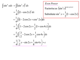 xdx   sin x  dx
                                                Even Power
 sin
        4               2   2

                                                Factorise as sin x 
                                                                 2   some power

                 1
                  1  cos 2 x  dx
                                  2
                                                                    1
                 4                              Substitute sin x  1  cos 2 x 
                                                              2

                                                                    2
                  1  2 cos 2 x  cos 2 2 x dx
                 1
                 4
                  1  2 cos 2 x  1  cos 4 x  dx
                 1                   1
                 4                   2            
                                                   

                    2 cos 2 x  cos 4 x dx
                 1 3              1
                                            
                 4 2              2        

                  x  sin 2 x  sin 4 x   c
                 13             1
                                          
                 42             8        
 