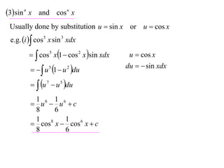 3 sin n x and cos n x
 Usually done by substitution u  sin x or u  cos x
 e.g. i  cos 5 x sin 3 xdx

           cos5 x1  cos 2 x sin xdx    u  cos x

            u 5 1  u 2 du
                                           du   sin xdx

           u 7  u 5 du
          1 8 1 6
          u  u c
          8    6
          1 8     1
          cos x  cos 6 x  c
          8       6
 
