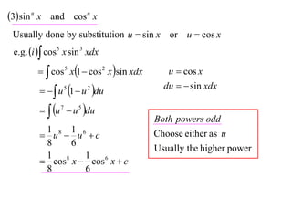 3 sin n x and cos n x
 Usually done by substitution u  sin x or u  cos x
 e.g. i  cos 5 x sin 3 xdx

           cos5 x1  cos 2 x sin xdx      u  cos x

            u 5 1  u 2 du
                                             du   sin xdx

           u 7  u 5 du
                                           Both powers odd
          1 8 1 6
          u  u c                        Choose either as u
          8    6
                                           Usually the higher power
          1 8     1
          cos x  cos 6 x  c
          8       6
 