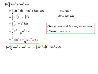 ii  sin 6 x cos3 xdx
      sin 6 x1  sin 2 x cos xdx                u  sin x
      u 6 1  u 2 du                           du  cos xdx

      u 6  u 8 du
                                        One power odd & one power even
        1 7 1 9
     u  u c                          Choose even as u
        7       9
        1 7        1 9
     sin x  sin x  c
        7          9
 iii  sin 2 x cos 2 xdx   sin 2 x1  sin 2 x dx
 