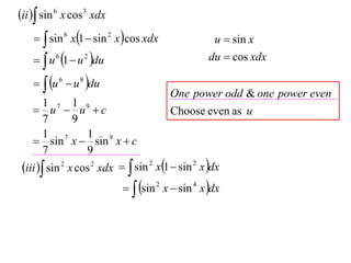 ii  sin 6 x cos3 xdx
      sin 6 x1  sin 2 x cos xdx                u  sin x
      u 6 1  u 2 du                           du  cos xdx

      u 6  u 8 du
                                        One power odd & one power even
        1 7 1 9
     u  u c                          Choose even as u
        7       9
        1 7        1 9
     sin x  sin x  c
        7          9
 iii  sin 2 x cos 2 xdx   sin 2 x1  sin 2 x dx
                              sin 2 x  sin 4 x dx
 