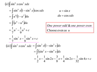 ii  sin 6 x cos3 xdx
      sin 6 x1  sin 2 x cos xdx                u  sin x
      u 6 1  u 2 du                           du  cos xdx

      u 6  u 8 du
                                        One power odd & one power even
        1 7 1 9
     u  u c                          Choose even as u
        7       9
        1 7        1 9
     sin x  sin x  c
        7          9
 iii  sin 2 x cos 2 xdx   sin 2 x1  sin 2 x dx
                              sin 2 x  sin 4 x dx
                             1   1         3   1          1
                             x  sin 2 x  x  sin 2 x  sin 4 x  c
                             2   4         8   4         32
 