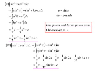 ii  sin 6 x cos3 xdx
      sin 6 x1  sin 2 x cos xdx                u  sin x
      u 6 1  u 2 du                           du  cos xdx

      u 6  u 8 du
                                        One power odd & one power even
        1 7 1 9
     u  u c                          Choose even as u
        7       9
        1 7        1 9
     sin x  sin x  c
        7          9
 iii  sin 2 x cos 2 xdx   sin 2 x1  sin 2 x dx
                              sin 2 x  sin 4 x dx
                             1   1         3   1          1
                             x  sin 2 x  x  sin 2 x  sin 4 x  c
                             2   4         8   4         32
                             1    1
                             x  sin 4 x  c
                             8   32
 