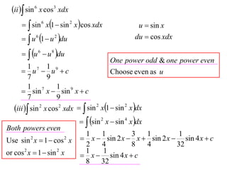 ii  sin 6 x cos3 xdx
        sin 6 x1  sin 2 x cos xdx                u  sin x
        u 6 1  u 2 du                           du  cos xdx

        u 6  u 8 du
                                          One power odd & one power even
          1 7 1 9
       u  u c                          Choose even as u
          7       9
          1 7        1 9
       sin x  sin x  c
          7          9
   iii  sin 2 x cos 2 xdx   sin 2 x1  sin 2 x dx
                                sin 2 x  sin 4 x dx
Both powers even
                               1   1         3   1          1
Use sin x  1  cos x
          2             2      x  sin 2 x  x  sin 2 x  sin 4 x  c
                               2   4         8   4         32
or cos 2 x  1  sin 2 x       1    1
                               x  sin 4 x  c
                               8   32
 