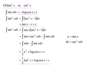 4 tan n x or cot n x
  tan xdx   log cos x  c
  tan xdx   sec x  1dx
      2              2


              tan x  x  c

  tan 3 xdx   tan xsec 2 x  1dx

               tan x sec 2 xdx   tan xdx    u  tan x

               udu   tan xdx               du  sec 2 xdx

             1
             u 2  log cos x  c
             2
             1 2
             tan x  log cos x  c
             2
 