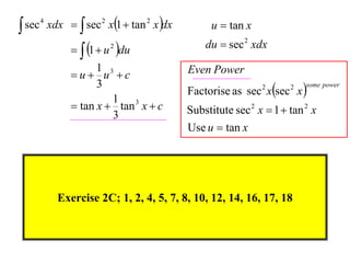  sec 4 xdx   sec 2 x1  tan 2 x dx         u  tan x

               1  u du
                       2                      du  sec 2 xdx
                   1 3                    Even Power
             u u c
                                          Factorise as sec xsec x 
                   3                                        2      2   some power

                      1 3
              tan x  tan x  c          Substitute sec 2 x  1  tan 2 x
                      3
                                          Use u  tan x




         Exercise 2C; 1, 2, 4, 5, 7, 8, 10, 12, 14, 16, 17, 18
 