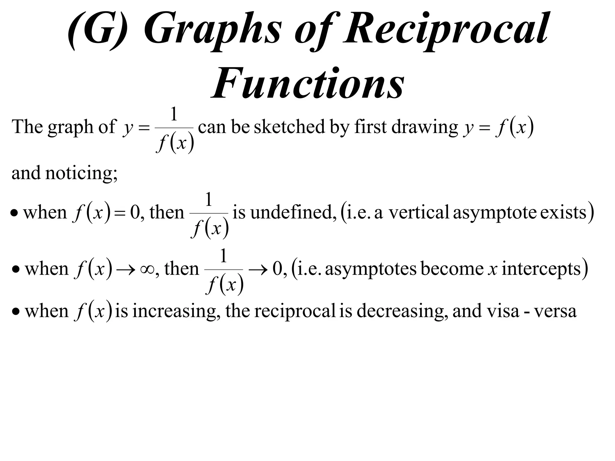 (G) Graphs of Reciprocal
            1
              Functions
The graph of y             can be sketched by first drawing y  f  x 
                    f x
and noticing;
                            1
 when f  x   0, then         is undefined, i.e. a vertical asymptote exists 
                          f x
                               1
 when f  x   , then             0, i.e. asymptotes become x intercepts 
                             f x
 when f  x  is increasing, the reciprocal is decreasing, and visa - versa
 