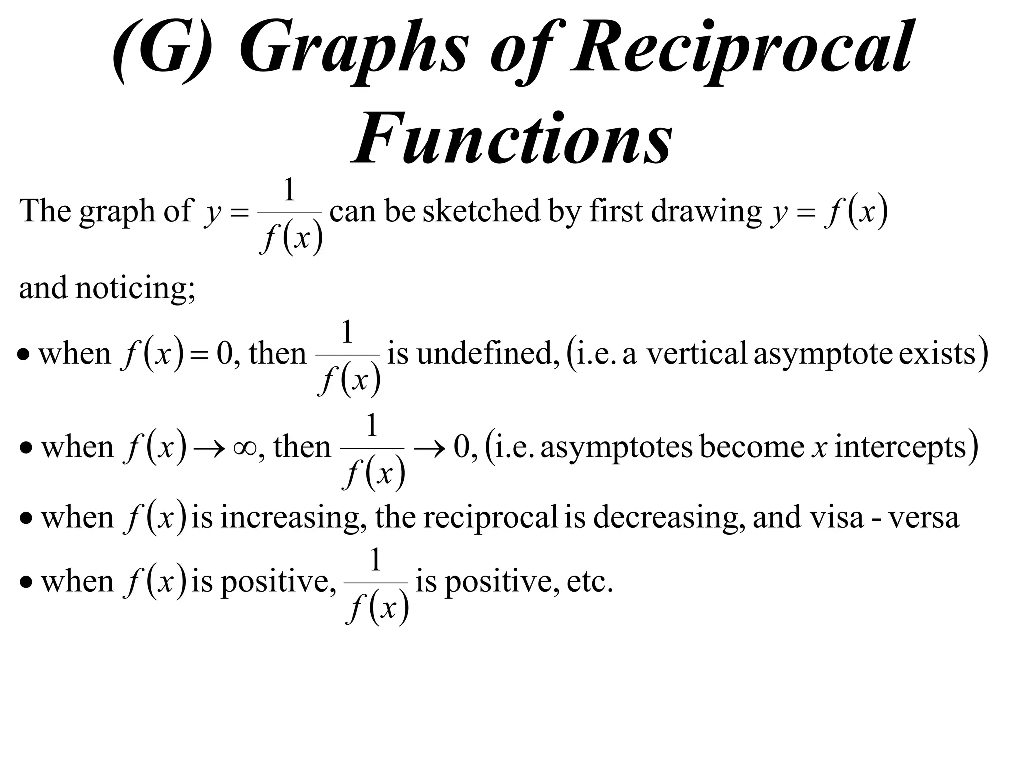 (G) Graphs of Reciprocal
            1
              Functions
The graph of y             can be sketched by first drawing y  f  x 
                    f x
and noticing;
                            1
 when f  x   0, then         is undefined, i.e. a vertical asymptote exists 
                          f x
                               1
 when f  x   , then            0, i.e. asymptotes become x intercepts 
                             f x
 when f  x  is increasing, the reciprocal is decreasing, and visa - versa
                               1
 when f  x  is positive,         is positive, etc.
                             f x
 