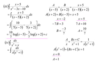 x5                                                      x5
iii  2             dx                     A
                                                  
                                                       B
                                                              
       x  3 x  10                       x  5  x  2  x  5 x  2
              x5
                       dx           A x  2   B x  5  x  5
         x  5 x  2                         x  2              x5
         10               3                 7B  3              7 A  10
                              dx
         7  x  5  7  x  2                    3                  10
      10                 3                       B                  A
    log x  5  log x  2   c                    7                  7
       7                 7
                                                          A Bx  C          1
 iv  3
          dx                                                  2       
        x x                                              x x  1 xx 2  1
   
             dx                               Ax 2  1   Bx  C x  1
         xx 2  1
                                             x0
                                             A 1
 