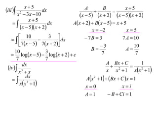 x5                                                      x5
iii  2             dx                     A
                                                  
                                                       B
                                                              
       x  3 x  10                       x  5  x  2  x  5 x  2
              x5
                       dx           A x  2   B x  5  x  5
         x  5 x  2                         x  2              x5
         10               3                 7B  3              7 A  10
                              dx
         7  x  5  7  x  2                    3                  10
      10                 3                       B                  A
    log x  5  log x  2   c                    7                  7
       7                 7
                                                          A Bx  C          1
 iv  3
          dx                                                  2       
        x x                                              x x  1 xx 2  1
   
             dx                               Ax 2  1   Bx  C x  1
         xx 2  1                                               xi
                                             x0
                                             A 1           B  Ci  1
 