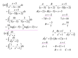 x5                                                      x5
iii  2             dx                     A
                                                  
                                                       B
                                                              
       x  3 x  10                       x  5  x  2  x  5 x  2
              x5
                       dx           A x  2   B x  5  x  5
         x  5 x  2                         x  2              x5
         10               3                 7B  3              7 A  10
                              dx
         7  x  5  7  x  2                    3                  10
      10                 3                       B                  A
    log x  5  log x  2   c                    7                  7
       7                 7
                                                          A Bx  C          1
 iv  3
           dx                                                 2       
        x x                                              x x  1 xx 2  1
   
             dx                               Ax 2  1   Bx  C x  1
         xx 2  1                                               xi
                                             x0
       1  x  dx
                                            A 1           B  Ci  1
          x x  1
                  2
                                                             B  1 C  0
 