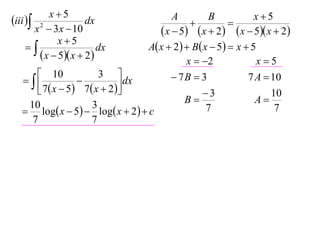 x5                                                    x5
iii  2             dx                   A
                                                
                                                     B
                                                           
       x  3 x  10                     x  5  x  2  x  5 x  2
              x5
                       dx         A x  2   B x  5  x  5
         x  5 x  2                       x  2              x5
       10               3                 7B  3             7 A  10
                            dx
       7  x  5  7  x  2                    3                 10
    10                 3                       B                 A
    log x  5  log x  2   c                  7                 7
     7                 7
 