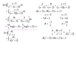 x5                                                      x5
iii  2             dx                     A
                                                  
                                                       B
                                                              
       x  3 x  10                       x  5  x  2  x  5 x  2
              x5
                       dx           A x  2   B x  5  x  5
         x  5 x  2                         x  2              x5
         10               3                 7B  3              7 A  10
                              dx
         7  x  5  7  x  2                    3                  10
      10                 3                       B                  A
    log x  5  log x  2   c                    7                  7
       7                 7
                                                          A Bx  C          1
 iv  3
          dx                                                  2       
        x x                                              x x  1 xx 2  1
   
             dx                               Ax 2  1   Bx  C x  1
         xx 2  1
 