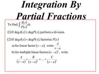 Integration By
       Partial Fractions
         Ax
To find;         dx
           P x 
1 If degA x   degP x , perform a division
2 If degA x   degP x , factorise P x 
                                           A
    a) for linear factor  x  a , write
                                         xa
    b) for multiple linear factors  x  a  , write
                                            n


           A         B                C
                          
        x  a x  a  2
                                  x  a n
 