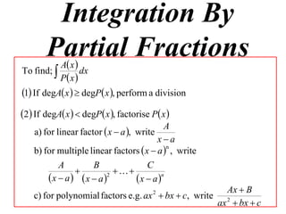 Integration By
       Partial Fractions
         Ax
To find;         dx
           P x 
1 If degA x   degP x , perform a division
2 If degA x   degP x , factorise P x 
                                           A
    a) for linear factor  x  a , write
                                         xa
    b) for multiple linear factors  x  a  , write
                                            n


           A         B                C
                          
        x  a x  a  2
                                  x  a n
                                                       Ax  B
    c) for polynomial factors e.g. ax  bx  c, write 2
                                        2

                                                     ax  bx  c
 